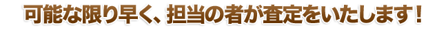 可能な限り早く、担当の者が査定をいたします！