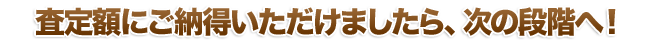 査定額にご納得いただけましたら、次の段階へ！